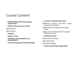 Course Content
• MOSFETs/IGBTs Gate Drives (Isolation
requirements)
• Inverters with square-wave output
Single-phase
three-phase
• Deadtime
• Snubber circuits
• Conduction and switching losses of
IGBTs/MOSFETs.
• Thermal management and heatsink design
16
• 2L-inverter modulation techniques
Selective harmonic elimination (single-
phase and three-phase).
PWM Inverters (single-phase and three-
phase)
Space Vector Modulation for three-phase
two-level inverters.
• Multilevel inverters
Neutral Point Clamped
Flying Capacitors
Cascaded H-bridge
• Uninterruptable Power Supply (UPS)
 