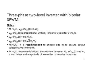 Three-phase two-level inverter with bipolar
SPWM.
Notes:
• At ma=1, Vp1 of van(t) =0.5Vd
• Vp1 of van(t) is proportional with ma (linear relation) for 0<ma<1
• Vp1 of van(t) = 0.5ma Vd
• Vp1 of vab(t) = 0.5 3ma Vd
• mf=fc/fr , it is recommended to choose odd mf to ensure output
voltage wave symmetry.
• At ma>1 (over-modulation): the relation between Vp1 of van(t) and ma
is non linear and magnitude of low order harmonics increases.
164
 