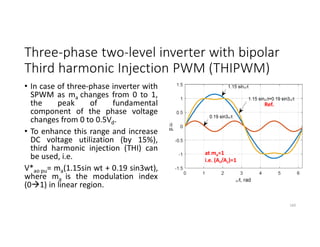 Three-phase two-level inverter with bipolar
Third harmonic Injection PWM (THIPWM)
• In case of three-phase inverter with
SPWM as ma changes from 0 to 1,
the peak of fundamental
component of the phase voltage
changes from 0 to 0.5Vd.
• To enhance this range and increase
DC voltage utilization (by 15%),
third harmonic injection (THI) can
be used, i.e.
V*ao pu= ma(1.15sin wt + 0.19 sin3wt),
where ma is the modulation index
(01) in linear region.
169
at ma=1
i.e. (Ar/Ac)=1
Ref.
 