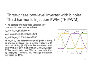 Three-phase two-level inverter with bipolar
Third harmonic Injection PWM (THIPWM)
• The corresponding phase voltages in Y-
connected load are as follows;
Van= 0.5Vdma (1.15)sin wt
Vbn= 0.5Vdma (1.15)sin(wt-1200)
Vcn= 0.5Vd ma (1.15)sin(wt+1200)
As ma at 1, the reference signals peak is unity
as shown in figure, i.e. a phase voltage with
peak of 0.5Vd (1.15) can be obtained with
THIPWM, i.e. 15% higher than SPWM without
3rd harmonic injection. We can conclude that
by applying THIPWM, DC voltage utilization
increases by 15%.
171
at ma=1
 
