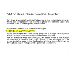 SVM of Three-phase two-level Inverter
• Any three phase set of variables that add up to zero in the stationary a-b-c
frame can be represented in a complex plane by a complex vector that
contains a real α and imaginary β component.
• Space vector definition of three-phase voltages:
vs = (2/3)[va ej0+ vb ej(2π/3)+ vc ej(4π/3)]
• Space vector represents three phase quantities as a single rotating vector
where the three phases are assumed as only one quantity.
• For the balanced three-phase voltages, the space vector is continuously
rotating with a speed of (2πf) rad/s, where f is the frequency. So If we
create a rotating space vector via changing switching states of the inverter,
three-phase output voltages will be generated successfully.
176
 