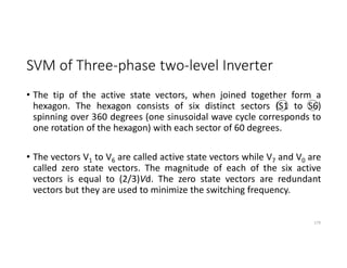 SVM of Three-phase two-level Inverter
• The tip of the active state vectors, when joined together form a
hexagon. The hexagon consists of six distinct sectors (S1 to S6)
spinning over 360 degrees (one sinusoidal wave cycle corresponds to
one rotation of the hexagon) with each sector of 60 degrees.
• The vectors V1 to V6 are called active state vectors while V7 and V0 are
called zero state vectors. The magnitude of each of the six active
vectors is equal to (2/3)Vd. The zero state vectors are redundant
vectors but they are used to minimize the switching frequency.
179
 