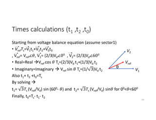 Times calculations (t1 ,t2 ,t0)
Starting from voltage balance equation (assume sector1)
• VrefTs=V1t1+V2t2+V0t0
, Vref= Vref∠ , V1= (2/3)Vd∠00 , V2= (2/3)Vd∠600
• Real=Real Vref cos Ts=(2/3)Vd t1+(1/3)Vd t2
• Imaginary=Imaginary  Vref sin Ts=(1/ 3)Vd t2
Also t1+ t2 +t0=Ts
By solving 
t1= 3Ts (Vref/Vd) sin (600- ) and t2= 3Ts (Vref/Vd) sin for 00< <600
190
V1
V2
Vref
θ
Finally, t0=Ts- t1- t2
 