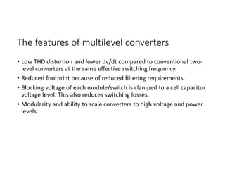 The features of multilevel converters
• Low THD distortion and lower dv/dt compared to conventional two-
level converters at the same effective switching frequency.
• Reduced footprint because of reduced filtering requirements.
• Blocking voltage of each module/switch is clamped to a cell capacitor
voltage level. This also reduces switching losses.
• Modularity and ability to scale converters to high voltage and power
levels.
 