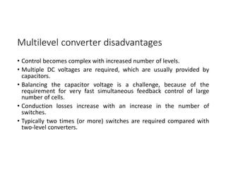 Multilevel converter disadvantages
• Control becomes complex with increased number of levels.
• Multiple DC voltages are required, which are usually provided by
capacitors.
• Balancing the capacitor voltage is a challenge, because of the
requirement for very fast simultaneous feedback control of large
number of cells.
• Conduction losses increase with an increase in the number of
switches.
• Typically two times (or more) switches are required compared with
two-level converters.
 