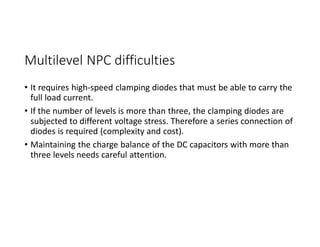 Multilevel NPC difficulties
• It requires high-speed clamping diodes that must be able to carry the
full load current.
• If the number of levels is more than three, the clamping diodes are
subjected to different voltage stress. Therefore a series connection of
diodes is required (complexity and cost).
• Maintaining the charge balance of the DC capacitors with more than
three levels needs careful attention.
 