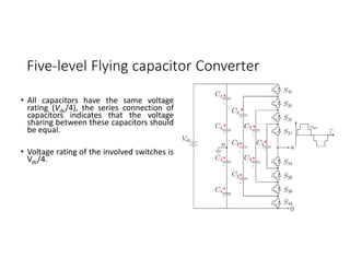 Five-level Flying capacitor Converter
• All capacitors have the same voltage
rating (Vdc/4), the series connection of
capacitors indicates that the voltage
sharing between these capacitors should
be equal.
• Voltage rating of the involved switches is
Vdc/4.
+
-
+
-
+
-
+
-
+
-
+
-
+
-
+
-
+
-
+
-
 