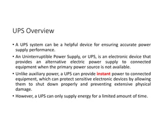 UPS Overview
• A UPS system can be a helpful device for ensuring accurate power
supply performance.
• An Uninterruptible Power Supply, or UPS, is an electronic device that
provides an alternative electric power supply to connected
equipment when the primary power source is not available.
• Unlike auxiliary power, a UPS can provide instant power to connected
equipment, which can protect sensitive electronic devices by allowing
them to shut down properly and preventing extensive physical
damage.
• However, a UPS can only supply energy for a limited amount of time.
 