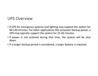 UPS Overview
• A UPS for emergency systems and lighting may support the system for
90-120 minutes. For other applications like computer backup power, a
UPS may typically support the system for 15-20 minutes.
• If power is not restored during that time, the system will be shut
down.
• If a longer backup period is considered, a larger battery is required.
 