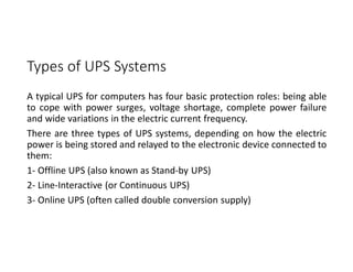 Types of UPS Systems
A typical UPS for computers has four basic protection roles: being able
to cope with power surges, voltage shortage, complete power failure
and wide variations in the electric current frequency.
There are three types of UPS systems, depending on how the electric
power is being stored and relayed to the electronic device connected to
them:
1- Offline UPS (also known as Stand-by UPS)
2- Line-Interactive (or Continuous UPS)
3- Online UPS (often called double conversion supply)
 