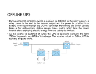 OFFLINE UPS
• During abnormal conditions (when a problem is detected in the utility power), a
relay connects the load to the inverter output and the power is provided from
battery to the load through the DC/AC converter. Performing this action usually
takes a few milliseconds (4-8ms transfer time), during which time the power
inverter starts supplying electric energy from the battery to the load.
• As the inverter is switched off when the UPS is operating normally, the term
'Offline' is given to any UPS of this design. The inverter output on Offline UPS is
typically a square-wave.
 