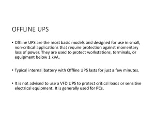 OFFLINE UPS
• Offline UPS are the most basic models and designed for use in small,
non-critical applications that require protection against momentary
loss of power. They are used to protect workstations, terminals, or
equipment below 1 kVA.
• Typical internal battery with Offline UPS lasts for just a few minutes.
• It is not advised to use a VFD UPS to protect critical loads or sensitive
electrical equipment. It is generally used for PCs.
 