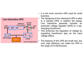• It is the most common UPS used for small
business.
• The designing of line interactive UPS is alike
to a standby UPS, in addition the design
Line Interactive generally includes an
automatic voltage regulator (AVR) or a tap-
changing transformer.
• This enhances the regulation of voltage by
regulating transformer taps as the input
voltage differs.
• The features of this UPS are small size, low
cost, high efficiency can make the UPS in
the range of 0.5-5kVA power
 