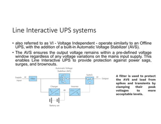 Line Interactive UPS systems
• also referred to as VI - Voltage Independent - operate similarly to an Offline
UPS, with the addition of a built-in Automatic Voltage Stabilizer (AVS).
• The AVS ensures the output voltage remains within a pre-defined voltage
window regardless of any voltage variations on the mains input supply. This
enables Line Interactive UPS to provide protection against power sags,
surges, and brownouts.
A filter is used to protect
the AVS and load from
spikes and transients by
clamping their peak
voltages to more
acceptable levels.
 