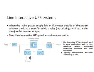 Line Interactive UPS systems
• When the mains power supply fails or fluctuates outside of the pre-set
window, the load is transferred via a relay (introducing a 4-8ms transfer
time) to the inverter output.
• Most Line Interactive UPS provides a sine-wave output.
• Line Interactive UPS are typically used
in some applications, such as PCs,
telephone systems, non-critical
networking equipment and small
motor loads.
• Typically a line-interactive UPS is only
available up to 5kVA.
 