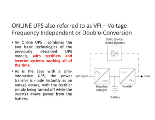 ONLINE UPS also referred to as VFI – Voltage
Frequency Independent or Double-Conversion
• An Online UPS , combines the
two basic technologies of the
previously described UPS
models, with rectifiers and
inverter systems working all of
the time.
• As is the case with a Line-
Interactive UPS, the power
transfer is made instantly as an
outage occurs, with the rectifier
simply being turned off while the
inverter draws power from the
battery.
 