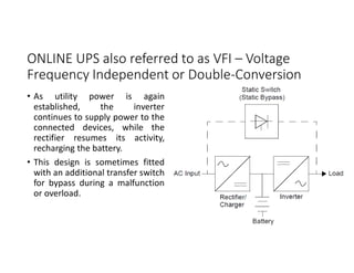 ONLINE UPS also referred to as VFI – Voltage
Frequency Independent or Double-Conversion
• As utility power is again
established, the inverter
continues to supply power to the
connected devices, while the
rectifier resumes its activity,
recharging the battery.
• This design is sometimes fitted
with an additional transfer switch
for bypass during a malfunction
or overload.
 