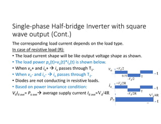 Single-phase Half-bridge Inverter with square
wave output (Cont.)
The corresponding load current depends on the load type.
In case of resistive load (R):
• The load current shape will be like output voltage shape as shown.
• The load power po(t)=vo(t)*io(t) is shown below.
• When vo+ and io+  io passes through T1.
• When vo- and io-  io passes through T2.
• Diodes are not conducting in resistive loads.
• Based on power invariance condition:
VdId ave= Po ave average supply current Id ave=Vd/4R
vo
+Vd/2
-Vd/2
t
T
io
+Vd/2R
-Vd/2R
t
T
po
V2
d/4R
t
30
0.5T
 