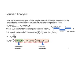 Fourier Analysis
vo +Vd/2
-Vd/2
t
T/2 T
Odd function
Fundamental
component
Harmonics
(not desired) 33
• The square-wave output of the single phase half-bridge inverter can be
extracted to summation of sinusoidal functions using Fourier series.
• vo(t)=∑ Vpn sin (nωot)
, , ,..
Where ωo is the fundamental angular velocity (rad/s),
Vpn=peak voltage of nth harmonics= ∫ ( )∗sin (nωot) dωot
i.e. , Vpn=
2Vd
nπ
• vo(t)=
2Vd
π
[sin (ωot) + sin (3ωot)+ sin (5ωot)+……]
 