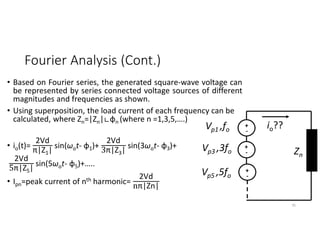 Fourier Analysis (Cont.)
• Based on Fourier series, the generated square-wave voltage can
be represented by series connected voltage sources of different
magnitudes and frequencies as shown.
• Using superposition, the load current of each frequency can be
calculated, where Zn=|Zn|∟φn (where n =1,3,5,….)
• io(t)=
2Vd
π|Z1|
sin(ωot- φ1)+
2Vd
3π|Z3|
sin(3ωot- φ3)+
2Vd
5π|Z5|
sin(5ωot- φ5)+…..
• Ipn=peak current of nth harmonic=
2Vd
nπ|Zn|
+
-
+
-
+
-
io??
Vp1 ,fo
Vp3 ,3fo
Vp5 ,5fo
Zn
35
 
