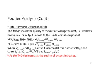 Fourier Analysis (Cont.)
• Total Harmonic Distortion (THD)
This factor shows the quality of the output voltage/current, i.e. it shows
how much the output is close to the fundamental component.
Voltage THD= THDv= V2
o rms−V2
o1 rms /Vo1 rms
Current THD= THDi= I2
o rms−I2
o1 rms /Io1 rms
Where Vo1 rms and Io1 rms are the fundamental rms output voltage and
current, i.e. Vo1 rms=Vp1/ 2 and Io1 rms=Ip1/ 2
• As the THD decreases, as the quality of output increases.
37
 
