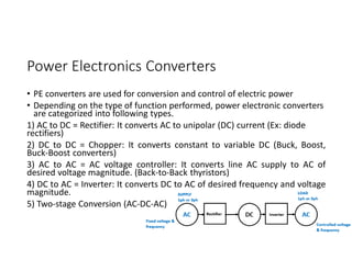 Power Electronics Converters
• PE converters are used for conversion and control of electric power
• Depending on the type of function performed, power electronic converters
are categorized into following types.
1) AC to DC = Rectifier: It converts AC to unipolar (DC) current (Ex: diode
rectifiers)
2) DC to DC = Chopper: It converts constant to variable DC (Buck, Boost,
Buck-Boost converters)
3) AC to AC = AC voltage controller: It converts line AC supply to AC of
desired voltage magnitude. (Back-to-Back thyristors)
4) DC to AC = Inverter: It converts DC to AC of desired frequency and voltage
magnitude.
5) Two-stage Conversion (AC-DC-AC)
4
 