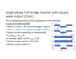 Single-phase Full-bridge Inverter with square
wave output (Cont.)
The corresponding load current (io)depends on the load type.
In case of resistive load (R):
• When vo+ and io+  io passes through T1 and T2 .
• When vo- and io-  io passes through T3 and T4.
• Diodes are not conducting in resistive loads.
• Pin=VdId ave= Po ave
i.e. average supply current Id ave=Vd/R
• Switch average current= 0.5(Vd/R)
• Diode average current=0
vo
+Vd
-Vd
t
T
io
+Vd/R
-Vd/R
t
T
po
V2
d/R
t
45
id
Vd/R
t
iT1
+Vd/R
t
0.5T
t
T
0.5T
VT1
+Vd
 