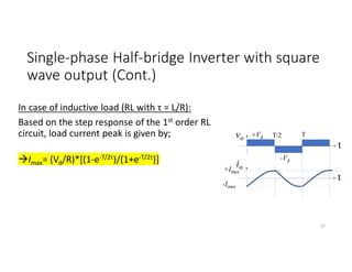 Single-phase Half-bridge Inverter with square
wave output (Cont.)
In case of inductive load (RL with τ = L/R):
Based on the step response of the 1st order RL
circuit, load current peak is given by;
Imax= (Vd/R)*[(1-e-T/2τ)/(1+e-T/2τ)]
vo +Vd
-Vd
t
io
t
T/2 T
+Imax
-Imax
47
 