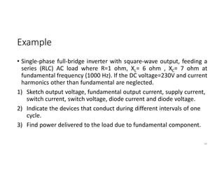 Example
• Single-phase full-bridge inverter with square-wave output, feeding a
series (RLC) AC load where R=1 ohm, XL= 6 ohm , XC= 7 ohm at
fundamental frequency (1000 Hz). If the DC voltage=230V and current
harmonics other than fundamental are neglected.
1) Sketch output voltage, fundamental output current, supply current,
switch current, switch voltage, diode current and diode voltage.
2) Indicate the devices that conduct during different intervals of one
cycle.
3) Find power delivered to the load due to fundamental component.
50
 