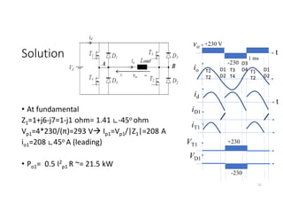 Solution
• At fundamental
Z1=1+j6-j7=1-j1 ohm= 1.41 ∟-45o ohm
Vp1=4*230/(π)=293 V Ip1=Vp1/|Z1|=208 A
io1=208 ∟45o A (leading)
• Po1= 0.5 I2
p1 R ~= 21.5 kW
51
vo +230 V
-230
t
io
t
D3
D4
T1
T2
D1
D2
T3
T4
iD1
1 ms
iT1
VT1
VD1
id
T1
T2
D1
D2
+230
-230
 