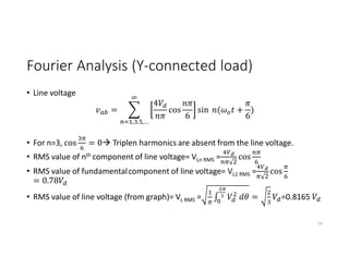Fourier Analysis (Y-connected load)
• Line voltage
=
4
cos
6
sin ( +
6
)
, , ,…
• For n=3, cos = 0 Triplen harmonics are absent from the line voltage.
• RMS value of nth component of line voltage= VLn RMS = cos
• RMS value of fundamentalcomponent of line voltage= VL1 RMS = cos
= 0.78
• RMS value of line voltage (from graph)= VL RMS = ∫ = =0.8165
59
 