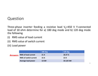 Question
Three-phase inverter feeding a resistive load Vd=450 V Y-connected
load of 10 ohm determine for a) 180 deg mode and b) 120 deg mode
the following
(i) RMS value of load current
(ii) RMS value of switch current
(iii) Load power
66
180 deg 120 deg
RMS of load current 21 A 18.37 A
RMS of switch current 15 A 13 A
Average load power 13 kW 10.125 kW
Answers
 