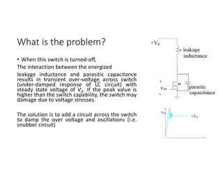 What is the problem?
• When this switch is turned-off,
The interaction between the energized
leakage inductance and parasitic capacitance
results in transient over-voltage across switch
(under-damped response of LC circuit) with
steady state voltage of Vd. If the peak value is
higher than the switch capability, the switch may
damage due to voltage stresses.
The solution is to add a circuit across the switch
to damp the over voltage and oscillations (i.e.
snubber circuit)
 