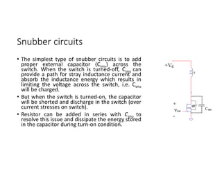Snubber circuits
• The simplest type of snubber circuits is to add
proper external capacitor (Csnu) across the
switch. When the switch is turned-off, Csnu can
provide a path for stray inductance current and
absorb the inductance energy which results in
limiting the voltage across the switch, i.e. Csnu
will be charged.
• But when the switch is turned-on, the capacitor
will be shorted and discharge in the switch (over
current stresses on switch).
• Resistor can be added in series with Csnu to
resolve this issue and dissipate the energy stored
in the capacitor during turn-on condition.
 