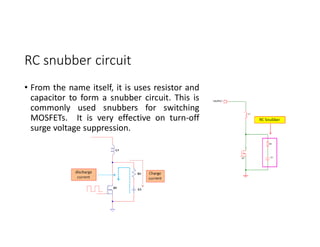 RC snubber circuit
• From the name itself, it is uses resistor and
capacitor to form a snubber circuit. This is
commonly used snubbers for switching
MOSFETs. It is very effective on turn-off
surge voltage suppression.
 