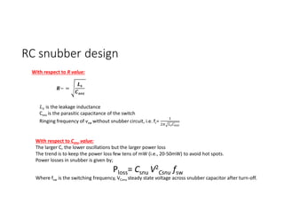 RC snubber design
~ =
is the leakage inductance
Coss is the parasitic capacitance of the switch
Ringing frequency of vsw without snubber circuit, i.e. fr=
With respect to R value:
With respect to Csnu value:
The larger C, the lower oscillations but the larger power loss
The trend is to keep the power loss few tens of mW (i.e., 20-50mW) to avoid hot spots.
Power losses in snubber is given by;
Ploss= Csnu V2
Csnu fsw
Where fsw is the switching frequency, VCsnu steady state voltage across snubber capacitor after turn-off.
 