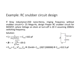 Example: RC snubber circuit design
If Stray inductance=250 nano-Henry, ringing frequency without
snubber circuit=fr= 25 Mega-Hz, design Proper RC snubber circuit for
MOSFET, where Voltage on drain at turn-off is 20 V assuming 200kHz
switching frequency.
Solution:
• fr= → Coss=162 pF
• ~ = =39 Ω
• Ploss= Csnu V2
Csnu fsw 25mW= Csnu (20)2 (200000) Csnu=312.5 pF
312.5 pF
39 Ω
 