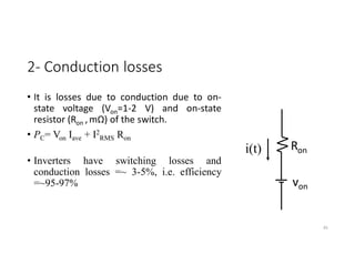 2- Conduction losses
• It is losses due to conduction due to on-
state voltage (Von=1-2 V) and on-state
resistor (Ron ,mΩ) of the switch.
• PC= Von Iave + I2
RMS Ron
• Inverters have switching losses and
conduction losses =~ 3-5%, i.e. efficiency
=~95-97%
85
Ron
von
i(t)
 