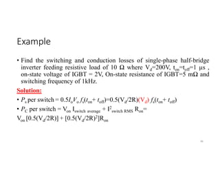 Example
• Find the switching and conduction losses of single-phase half-bridge
inverter feeding resistive load of 10 Ω where Vd=200V, ton=toff=1 µs ,
on-state voltage of IGBT = 2V, On-state resistance of IGBT=5 mΩ and
switching frequency of 1kHz.
Solution:
• Ps per switch = 0.5IoVo fs(ton+ toff)=0.5(Vd/2R)(Vd) fs(ton+ toff)
• PC per switch = Von Iswitch average + I2
switch RMS Ron=
Von [0.5(Vd/2R)] + [0.5(Vd/2R)2]Ron
86
 