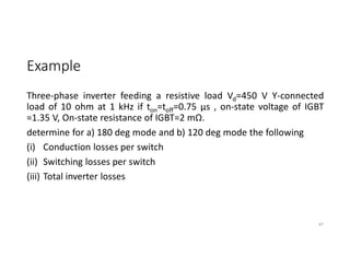 Example
Three-phase inverter feeding a resistive load Vd=450 V Y-connected
load of 10 ohm at 1 kHz if ton=toff=0.75 µs , on-state voltage of IGBT
=1.35 V, On-state resistance of IGBT=2 mΩ.
determine for a) 180 deg mode and b) 120 deg mode the following
(i) Conduction losses per switch
(ii) Switching losses per switch
(iii) Total inverter losses
87
 