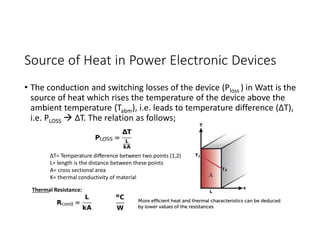 Source of Heat in Power Electronic Devices
• The conduction and switching losses of the device (Ploss ) in Watt is the
source of heat which rises the temperature of the device above the
ambient temperature (Tabm), i.e. leads to temperature difference (ΔT),
i.e. PLOSS  ΔT. The relation as follows;
ΔT= Temperature difference between two points (1,2)
L= length is the distance between these points
A= cross sectional area
K= thermal conductivity of material
Thermal Resistance:
 