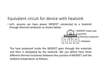 Equivalent circuit for device with heatsink
• Let’s assume we have power MOSFET connected to a heatsink
through thermal conductor as shown below.
The heat produced inside the MOSFET goes through the materials
and then is dissipated by the heatsink. We can define here three
different thermal resistance between the junction of MOSFET and the
ambient temperature as follows;
 