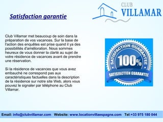 Satisfaction garantie
Club Villamar met beaucoup de soin dans la
préparation de vos vacances. Sur la base de
l'action des enquêtes est prise quand il ya des
possibilités d'amélioration. Nous sommes
heureux de vous donner la clarté au sujet de
votre résidence de vacances avant de prendre
une réservation.
Si la résidence de vacances que vous avez
embauché ne correspond pas aux
caractéristiques factuelles dans la description
de la résidence sur notre site Web, alors vous
pouvez le signaler par téléphone au Club
Villamar.

Email: info@clubvillamar.com Website: www.locationvillaespagne.com Tel:+33 975 180 044

 