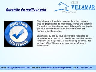 Garantie du meilleur prix
Club Villamar a, lors de la mise en place des contrats
avec les propriétaires de résidences, prévue une garantie
Prix le plus bas dans les contrats. Cela signifie que le prix
que vous pouvez trouver sur Clubvillamar.com est
toujours le prix le plus bas.
Néanmoins, au cas où vous trouverez la résidence de
vacances même pour un prix inférieur et dans les mêmes
conditions (même période, la quantité de personnes, des
services), Club Villamar vous donnera le même que
l'autre partie.

Email: info@clubvillamar.com Website: www.locationvillaespagne.com Tel:+33 975 180 044

 