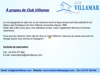 À propos de Club Villamar
La vie espagnole en plein air, la vie nocturne serré et beau temps sont très addictif et ont
obtenu des fondateurs de Club Villamar accrochés depuis 1990.
Cette villa a été conçu pour une utilisation privée, mais a également été loué à d'autres
vacanciers.
Vous pouvez réserver votre villa de rêve au Club Villamar, mais par qui serez-vous pris en
charge quand vous arrivez en Espagne?
Centrale de réservation
Tél: +34 972 377 960
E-mail: reservations@clubvillamar.com

Email: info@clubvillamar.com Website: www.locationvillaespagne.com Tel:+33 975 180 044

 