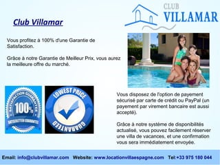 Club Villamar
Vous profitez à 100% d'une Garantie de
Satisfaction.
Grâce à notre Garantie de Meilleur Prix, vous aurez
la meilleure offre du marché.

Vous disposez de l'option de payement
sécurisé par carte de crédit ou PayPal (un
payement par virement bancaire est aussi
accepté).
Grâce à notre système de disponibilités
actualisé, vous pouvez facilement réserver
une villa de vacances, et une confirmation
vous sera immédiatement envoyée.
Email: info@clubvillamar.com Website: www.locationvillaespagne.com Tel:+33 975 180 044

 