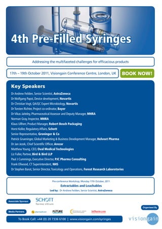 4th Pre-Filled Syringes
                    Addressing the multifaceted challenges for efficacious products


 17th – 19th October 2011, Visiongain Conference Centre, London, UK                                           BOOK NOW!

  Key Speakers
  Dr Andrew Feilden, Senior Scientist, AstraZeneca
  Dr Wolfgang Papst, Device development, Novartis
  Dr Christian Vogt, QA/QC Expert Microbiology, Novartis
  Dr Torsten Richter, Project co-ordinator, Bayer
  Dr Vikas Jaiteley, Pharmaceutical Assessor and Deputy Manager, MHRA
  Norman Gray, Inspector, MHRA
  Klaus Ullherr, Product Manager, Robert Bosch Packaging
  Horst Koller, Regulatory Affairs, Schott
  Senior Representative, Groninger & Co
  Patrick Grueninger, Global Marketing & Business Development Manager, Helvoet Pharma
  Dr Jan Jezek, Chief Scientific Officer, Arecor
  Matthew Young, CEO, Oval Medical Technologies
  Liz Fuller, Partner, Bird & Bird LLP
  Paul J Cummings, Executive Director, PJC Pharma Consulting
  Frank Ellwood, CT Superintendent, NHS
  Dr Stephen Barat, Senior Director, Toxicology and Operations, Forest Research Laborotories


                                      Pre-conference Workshop, Monday 17th October, 2011
                                                                                Extractables and Leachables
                                    Led by: Dr Andrew Feilden, Senior Scientist, AstraZeneca



Associate Sponsor

                                                                                                                    Organised By
                                         Driving the Industry Forward | www.futurepharmaus.com




Media Partners


        To Book Call: +44 (0) 20 7336 6100 | www.visiongain.com/syringes
 