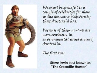 We must be grateful to a couple of celebrities for show us the amazing biodiversity that Australia has. Because of them now we are more conscious  in environmental issues around Australia. The first one: Steve Irwinbestknown as  &quot;TheCrocodile Hunter&quot; 