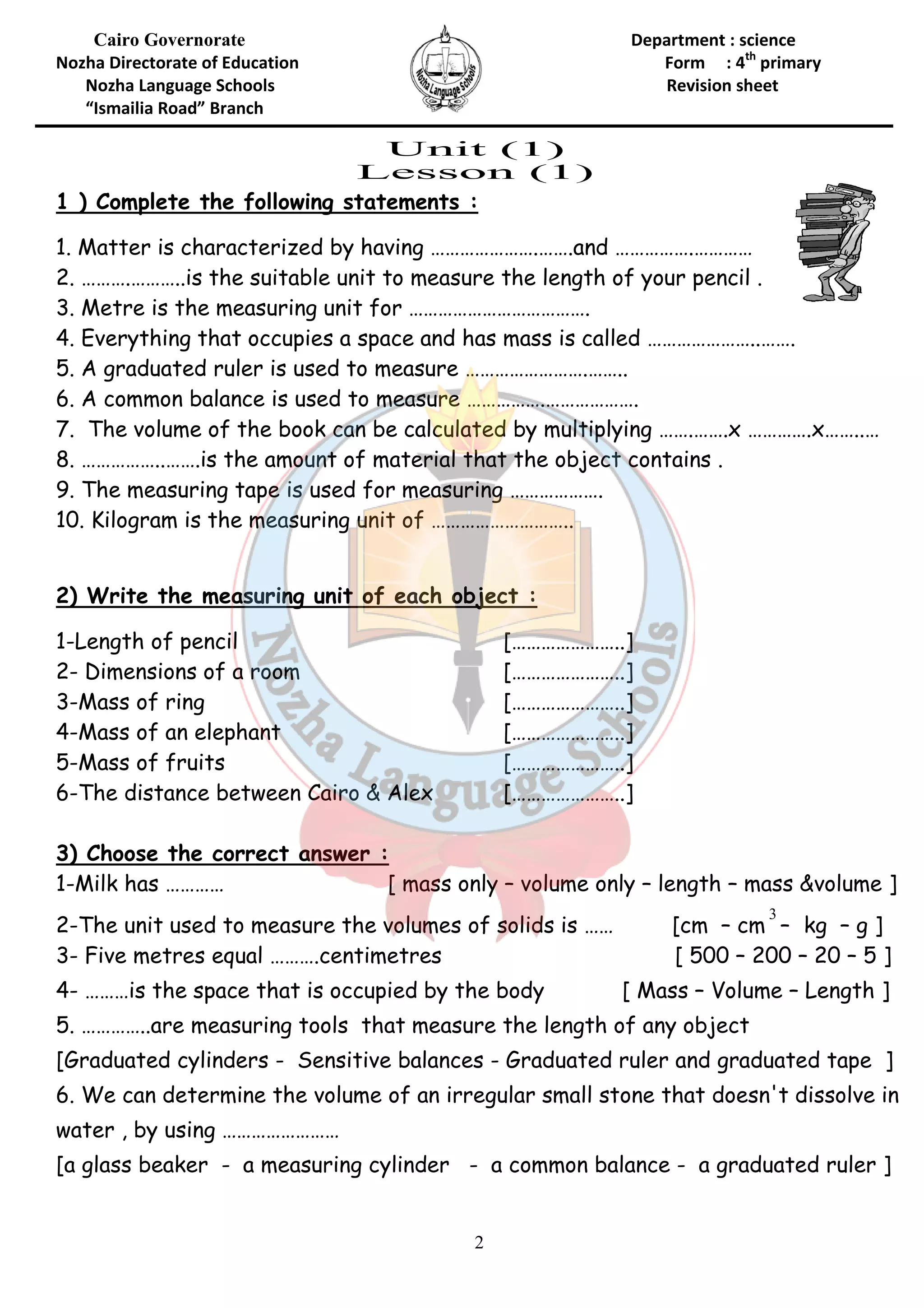 Cairo Governorate 
Nozha Directorate of Education 
Nozha Language Schools 
“Ismailia Road” Branch 
1 ) Complete the following statements 
1. Matter is characterized by having …… 
2. ……….………..is the suitable unit 
3. Metre is the measuring unit for … 
4. Everything that occupies a space and has mass is called ……… 
5. A graduated ruler is used to measure …… 
6. A common balance is used to measure …… 
7. The volume of the book can be calculated by multiplying 
8. ……………..…….is the amount of material that the object contains . 
9. The measuring tape is used for measuring ………………. 
10. Kilogram is the measuring 
2) Write the measuring unit of each object : 
1-Length of pencil 
2- Dimensions of a room 
3-Mass of ring 
4-Mass of an elephant 
5-Mass of fruits 
6-The distance between Cairo & Alex 
3) Choose the correct answer : 
1-Milk has ………… 
2-The unit used to measure the volumes of solids i 
3- Five metres equal ……….centimetres 
4- ………is the space that is occupied by the body 
5. …………..are measuring tools that me 
[Graduated cylinders - Sensitive balances 
6. We can determine the volume of an irregular small stone that doesn't di 
water , by using …………………… 
[a glass beaker - a measuring cylinder 
2 
Department : science 
Form : 
Revision sheet 
: 
. ………………….…….and ……………. 
………..to measure the length of your pencil . 
………………………………. 
. …………………….…….. 
nce …………….………………. 
. ……. 
…….. unit of ……………………….. 
[…………………..] 
[…………………..] 
[…………………..] 
[…………………..] 
[…………………..] 
airo […………………..] 
[ mass only – volume only – length 
is …… 
[ Mass 
measure the length of any object 
- Graduated ruler and graduated tape ] 
. er - a common balance 
4th primary 
………….………… 
…………………..……. 
…….…….x ………….x……..… 
– mass &volume ] 
[cm – cm 
3 
– kg – g ] 
[ 500 – 200 – 20 – 5 ] 
– Volume – Length ] 
asure dissolve in 
- a graduated ruler ] 
 
