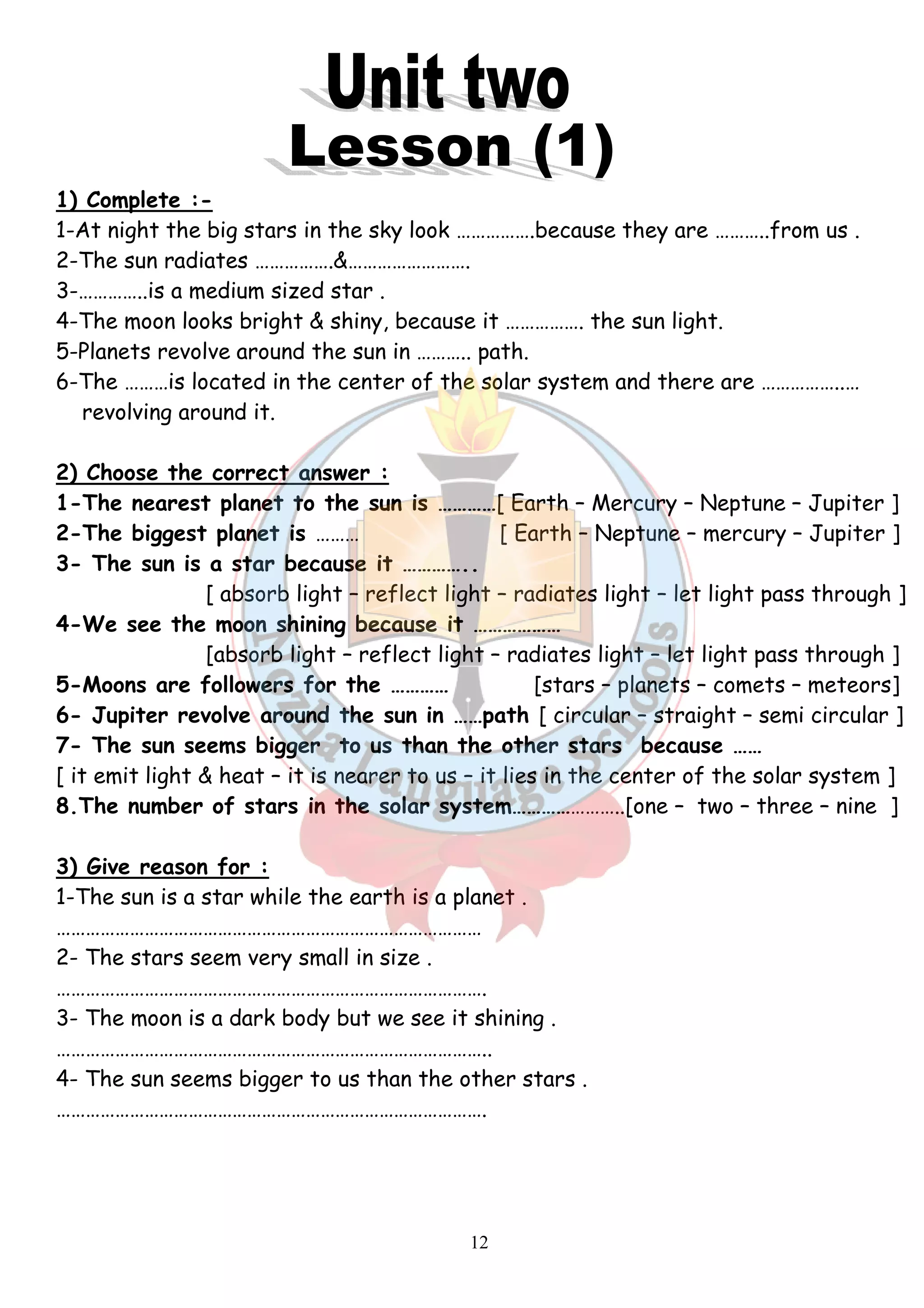 1) Complete :- 
1-At night the big stars in the sky look …………….because they are ………..from us . 
2-The sun radiates …………….&……………………. 
3-…………..is a medium sized star . 
4-The moon looks bright & shiny, because it ……………. the sun light. 
5-Planets revolve around the sun in ……….. path. 
6-The ………is located in the center of the solar system and there are ……………..… 
12 
revolving around it. 
2) Choose the correct answer : 
1-The nearest planet to the sun is …………[ Earth – Mercury – Neptune – Jupiter ] 
2-The biggest planet is ……… [ Earth – Neptune – mercury – Jupiter ] 
3- The sun is a star because it ………….. 
[ absorb light – reflect light – radiates light – let light pass through ] 
4-We see the moon shining because it ……………… 
[absorb light – reflect light – radiates light – let light pass through ] 
5-Moons are followers for the ………… [stars – planets – comets – meteors] 
6- Jupiter revolve around the sun in ……path [ circular – straight – semi circular ] 
7- The sun seems bigger to us than the other stars because …… 
[ it emit light & heat – it is nearer to us – it lies in the center of the solar system ] 
8.The number of stars in the solar system…………………..[one – two – three – nine ] 
3) Give reason for : 
1-The sun is a star while the earth is a planet . 
…………………………………………………………………………… 
2- The stars seem very small in size . 
……………………………………………………………………………. 
3- The moon is a dark body but we see it shining . 
…………………………………………………………………………….. 
4- The sun seems bigger to us than the other stars . 
……………………………………………………………………………. 
 